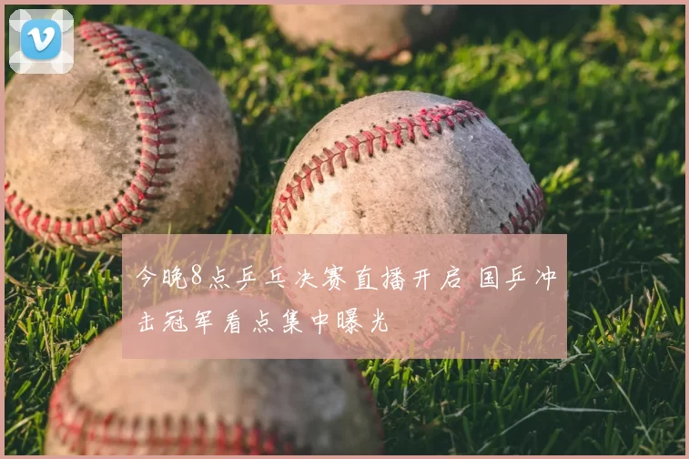 今晚8点乒乓决赛直播开启 国乒冲击冠军看点集中曝光