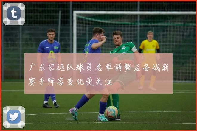 广东宏远队球员名单调整后备战新赛季阵容变化受关注