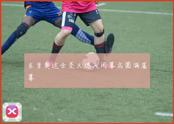 东京奥运会圣火熄灭闭幕式圆满落幕