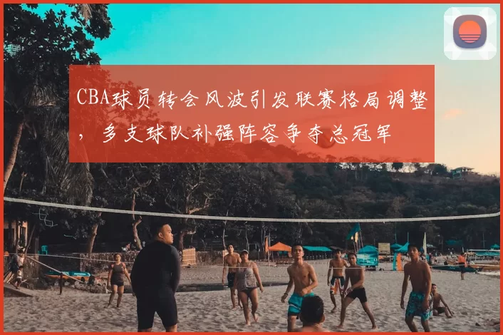 CBA球员转会风波引发联赛格局调整，多支球队补强阵容争夺总冠军