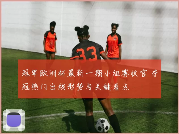 冠军欧洲杯最新一期小组赛收官 夺冠热门出线形势与关键看点