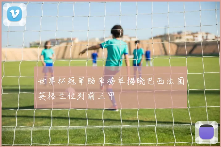 世界杯冠军赔率榜单揭晓巴西法国英格兰位列前三甲